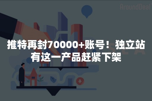 推特再封70000+账号！独立站有这一产品赶紧下架