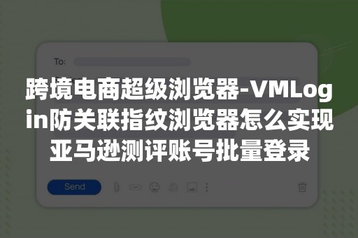 跨境电商超级浏览器-VMLogin防关联指纹浏览器怎么实现亚马逊测评账号批量登录