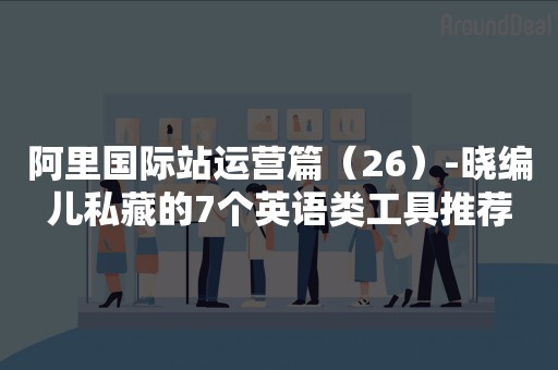 阿里国际站运营篇（26）-晓编儿私藏的7个英语类工具推荐