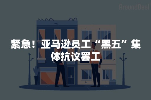 紧急！亚马逊员工“黑五”集体抗议罢工