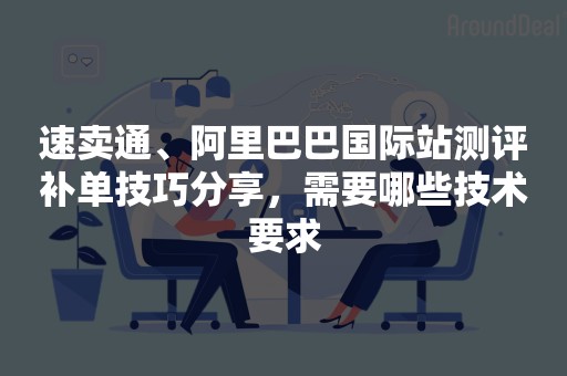 速卖通、阿里巴巴国际站测评补单技巧分享，需要哪些技术要求