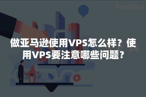 做亚马逊使用VPS怎么样？使用VPS要注意哪些问题？