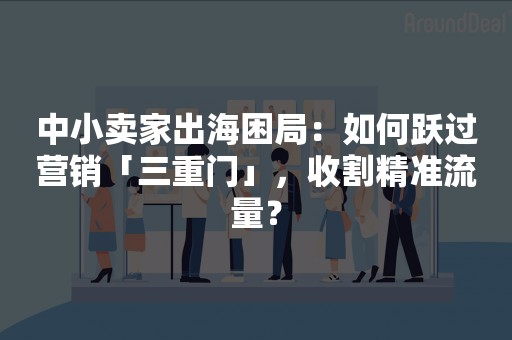 中小卖家出海困局：如何跃过营销「三重门」，收割精准流量？