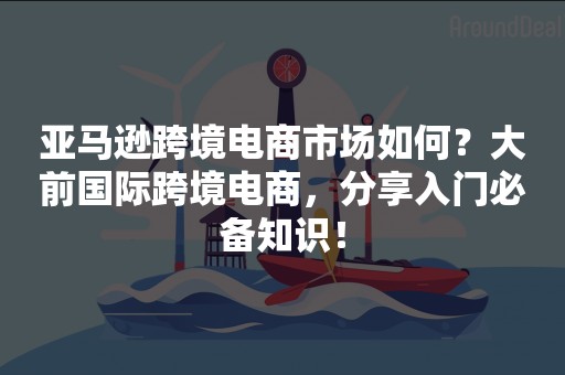 亚马逊跨境电商市场如何？大前国际跨境电商，分享入门必备知识！