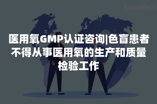 医用氧GMP认证咨询|色盲患者不得从事医用氧的生产和质量检验工作