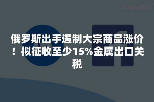 俄罗斯出手遏制大宗商品涨价！拟征收至少15%金属出口关税