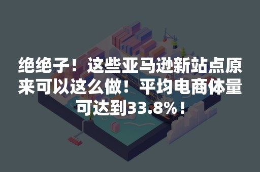 绝绝子！这些亚马逊新站点原来可以这么做！平均电商体量可达到33.8%！