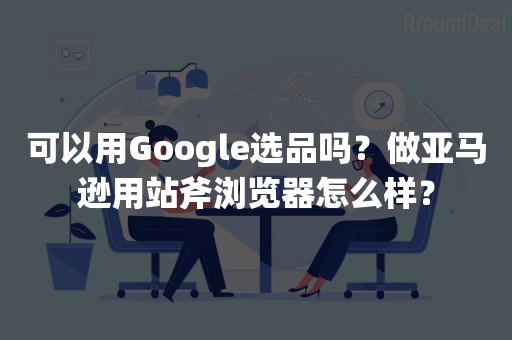 可以用Google选品吗？做亚马逊用站斧浏览器怎么样？