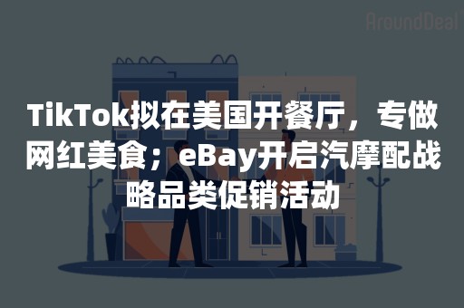 TikTok拟在美国开餐厅，专做网红美食；eBay开启汽摩配战略品类促销活动