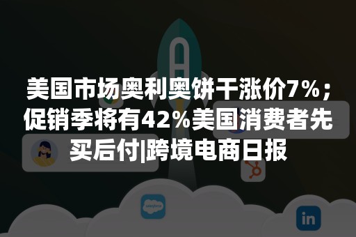 美国市场奥利奥饼干涨价7%；促销季将有42%美国消费者先买后付|跨境电商日报