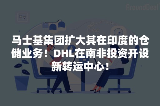 马士基集团扩大其在印度的仓储业务！DHL在南非投资开设新转运中心！