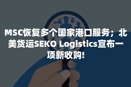 MSC恢复多个国家港口服务；北美货运SEKO Logistics宣布一项新收购!