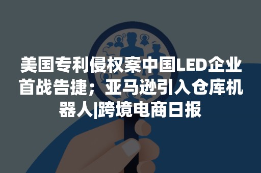 美国专利侵权案中国LED企业首战告捷；亚马逊引入仓库机器人|跨境电商日报