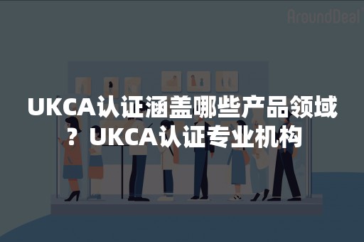 UKCA认证涵盖哪些产品领域？UKCA认证专业机构