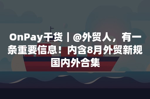 OnPay干货｜@外贸人，有一条重要信息！内含8月外贸新规国内外合集