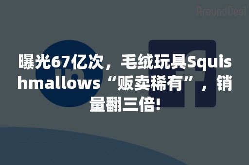 曝光67亿次，毛绒玩具Squishmallows“贩卖稀有”，销量翻三倍!