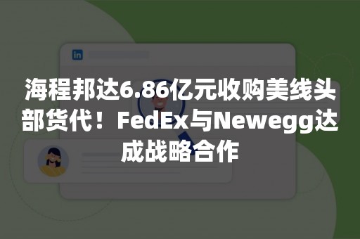 海程邦达6.86亿元收购美线头部货代！FedEx与Newegg达成战略合作