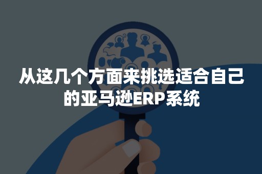 从这几个方面来挑选适合自己的亚马逊ERP系统