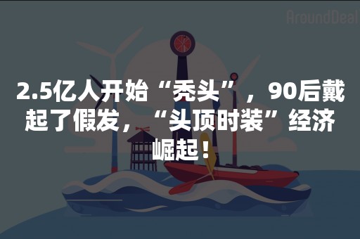 2.5亿人开始“秃头”，90后戴起了假发，“头顶时装”经济崛起！