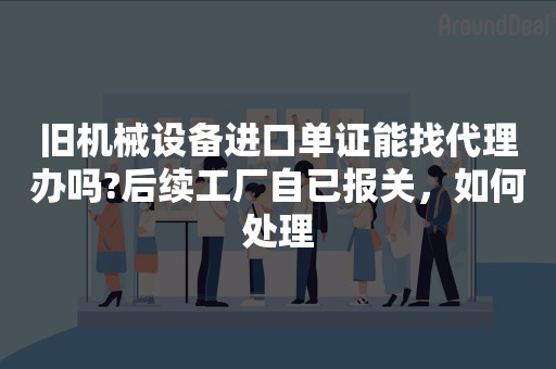 旧机械设备进口单证能找代理办吗?后续工厂自已报关，如何处理