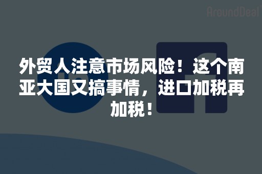 外贸人注意市场风险！这个南亚大国又搞事情，进口加税再加税！