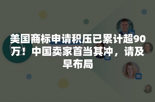 美国商标申请积压已累计超90万！中国卖家首当其冲，请及早布局