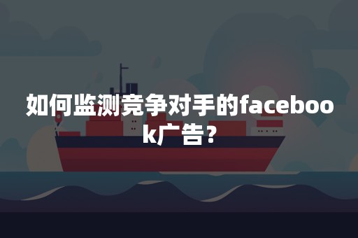 如何监测竞争对手的facebook广告？