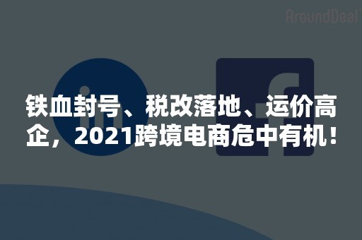 铁血封号、税改落地、运价高企，2021跨境电商危中有机！