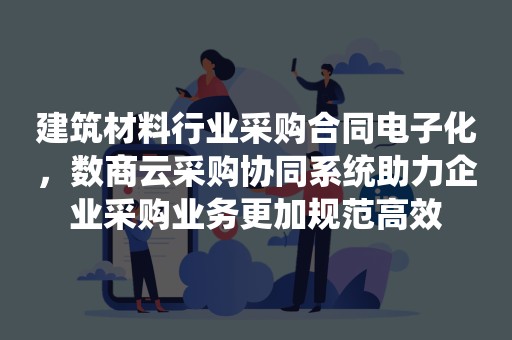 建筑材料行业采购合同电子化，数商云采购协同系统助力企业采购业务更加规范高效