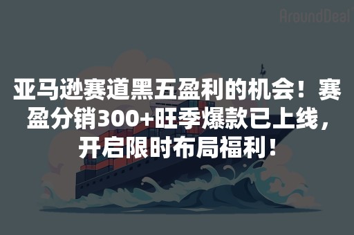 亚马逊赛道黑五盈利的机会！赛盈分销300+旺季爆款已上线，开启限时布局福利！