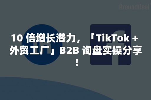 10 倍增长潜力，「TikTok + 外贸工厂」B2B 询盘实操分享！