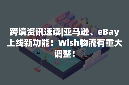 跨境资讯速读|亚马逊、eBay上线新功能！Wish物流有重大调整！