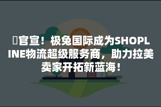 ​官宣！极兔国际成为SHOPLINE物流超级服务商，助力拉美卖家开拓新蓝海！