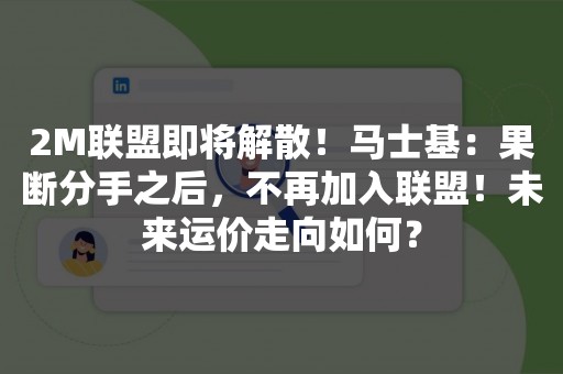 2M联盟即将解散！马士基：果断分手之后，不再加入联盟！未来运价走向如何？