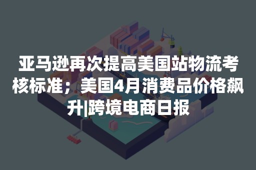 亚马逊再次提高美国站物流考核标准；美国4月消费品价格飙升|跨境电商日报