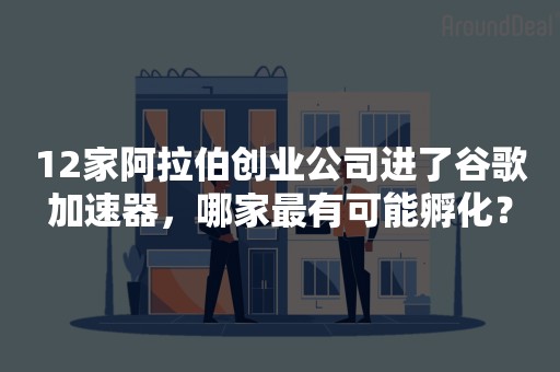 12家阿拉伯创业公司进了谷歌加速器，哪家最有可能孵化？