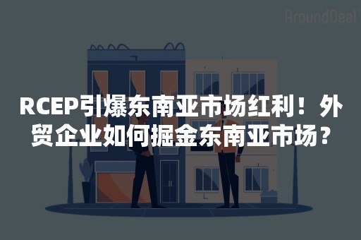 RCEP引爆东南亚市场红利！外贸企业如何掘金东南亚市场？