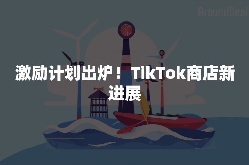 激励计划出炉！TikTok商店新进展