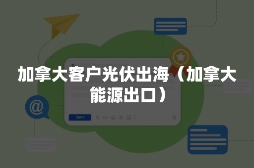 加拿大客户光伏出海（加拿大能源出口）