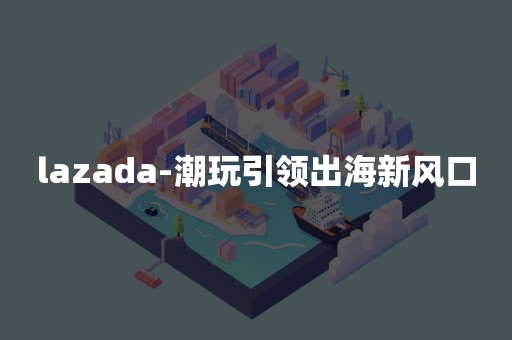 lazada-潮玩引领出海新风口