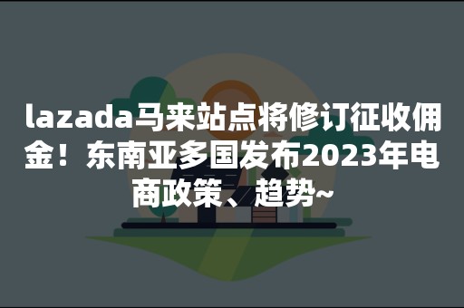 lazada马来站点将修订征收佣金！东南亚多国发布2023年电商政策、趋势~