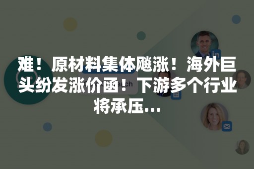 难！原材料集体飚涨！海外巨头纷发涨价函！下游多个行业将承压…