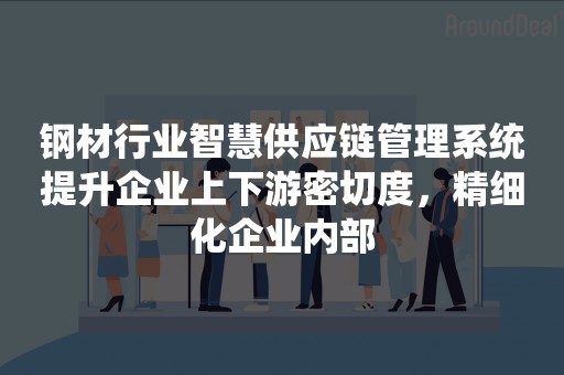 钢材行业智慧供应链管理系统提升企业上下游密切度，精细化企业内部