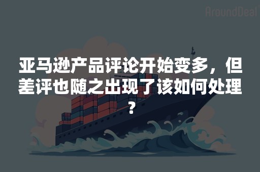 亚马逊产品评论开始变多，但差评也随之出现了该如何处理？