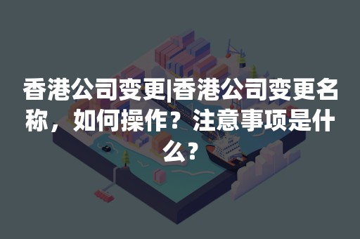 香港公司变更|香港公司变更名称，如何操作？注意事项是什么？