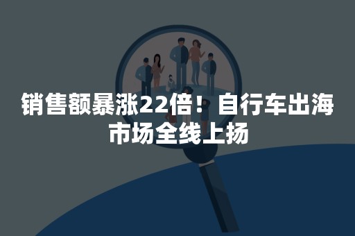 销售额暴涨22倍！自行车出海市场全线上扬