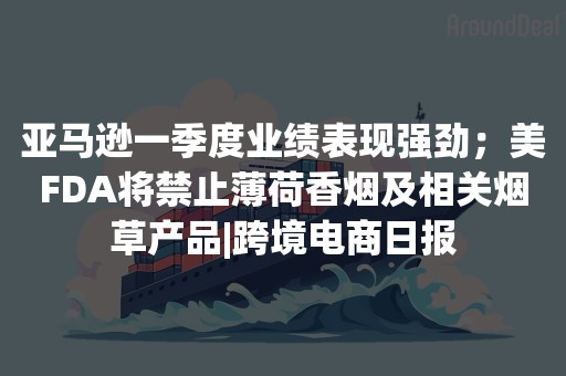 亚马逊一季度业绩表现强劲；美FDA将禁止薄荷香烟及相关烟草产品|跨境电商日报