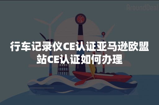 行车记录仪CE认证亚马逊欧盟站CE认证如何办理