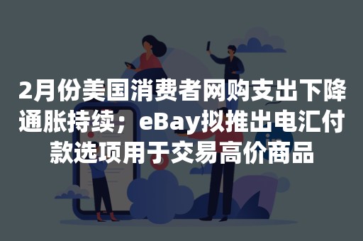 2月份美国消费者网购支出下降通胀持续；eBay拟推出电汇付款选项用于交易高价商品