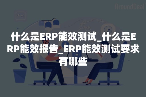 什么是ERP能效测试_什么是ERP能效报告_ERP能效测试要求有哪些